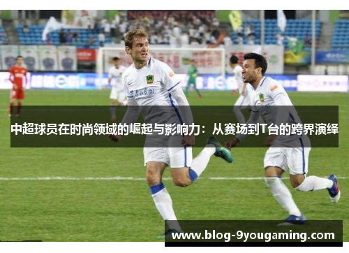 中超球员在时尚领域的崛起与影响力:从赛场到T台的跨界演绎 中超球员在时尚领域的崛起与影响力:从赛场到T台的跨界演绎