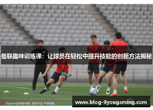 曼联趣味训练课:让球员在轻松中提升技能的创新方法揭秘 曼联趣味训练课:让球员在轻松中提升技能的创新方法揭秘