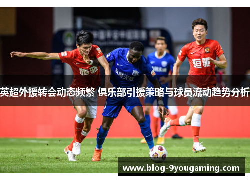 英超外援转会动态频繁 俱乐部引援策略与球员流动趋势分析
