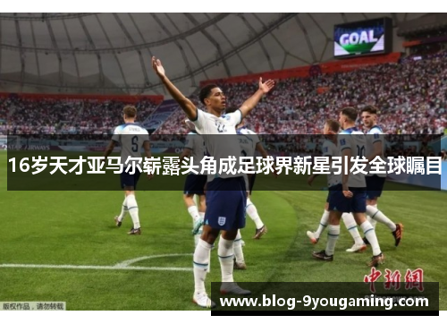 16岁天才亚马尔崭露头角成足球界新星引发全球瞩目