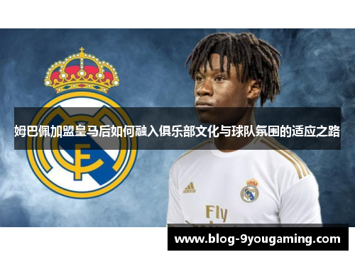 姆巴佩加盟皇马后如何融入俱乐部文化与球队氛围的适应之路