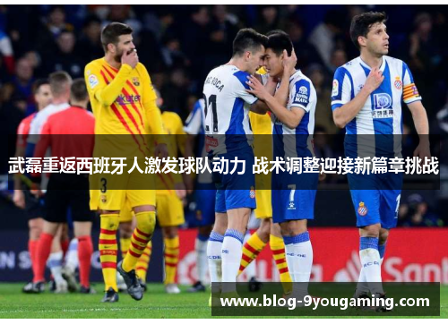武磊重返西班牙人激发球队动力 战术调整迎接新篇章挑战 武磊重返西班牙人激发球队动力 战术调整迎接新篇章挑战