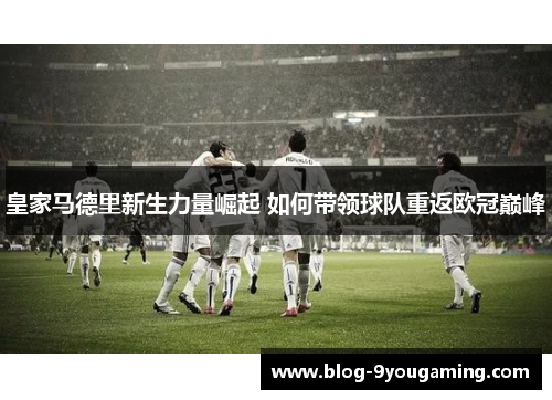 皇家马德里新生力量崛起 如何带领球队重返欧冠巅峰