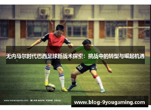 无内马尔时代巴西足球新战术探索：挑战中的转型与崛起机遇