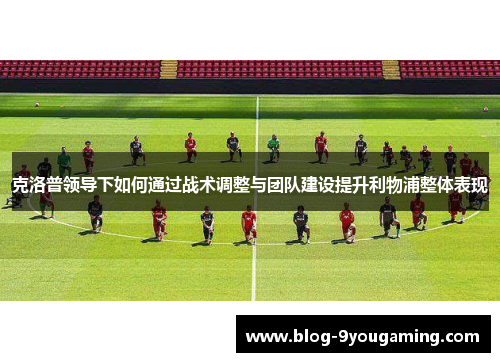 克洛普领导下如何通过战术调整与团队建设提升利物浦整体表现