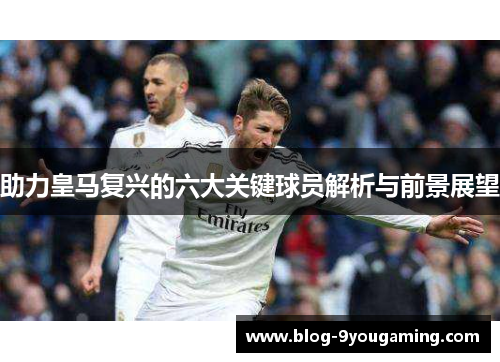 助力皇马复兴的六大关键球员解析与前景展望