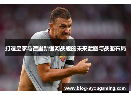 打造皇家马德里新银河战舰的未来蓝图与战略布局 打造皇家马德里新银河战舰的未来蓝图与战略布局