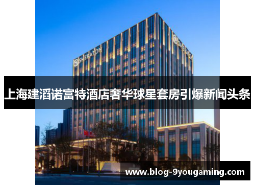 上海建滔诺富特酒店奢华球星套房引爆新闻头条 上海建滔诺富特酒店奢华球星套房引爆新闻头条
