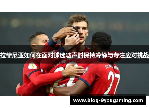 拉菲尼亚如何在面对球迷嘘声时保持冷静与专注应对挑战