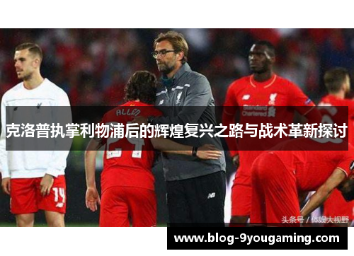 克洛普执掌利物浦后的辉煌复兴之路与战术革新探讨