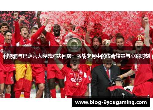利物浦与巴萨六大经典对决回顾:激战岁月中的传奇较量与心跳时刻 利物浦与巴萨六大经典对决回顾:激战岁月中的传奇较量与心跳时刻