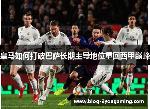 皇马如何打破巴萨长期主导地位重回西甲巅峰