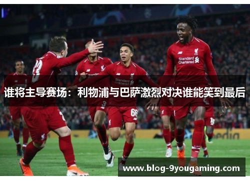 谁将主导赛场：利物浦与巴萨激烈对决谁能笑到最后