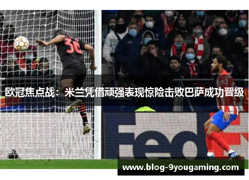 欧冠焦点战：米兰凭借顽强表现惊险击败巴萨成功晋级