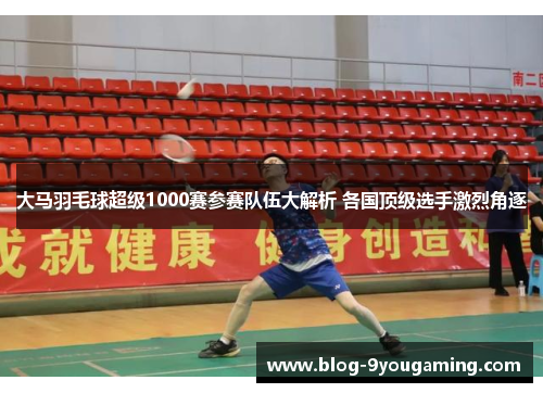 大马羽毛球超级1000赛参赛队伍大解析 各国顶级选手激烈角逐