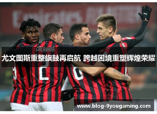 尤文图斯重整旗鼓再启航 跨越困境重塑辉煌荣耀