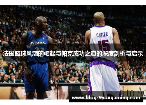 法国篮球风潮的崛起与帕克成功之道的深度剖析与启示