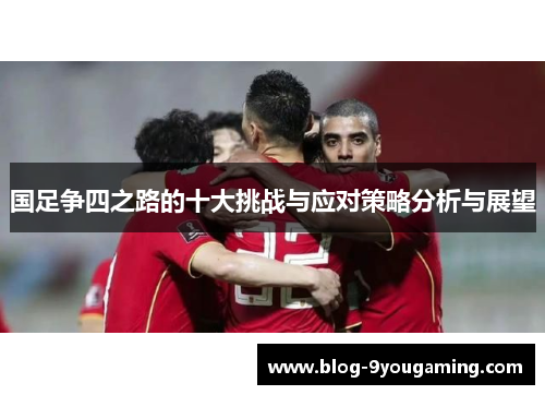 国足争四之路的十大挑战与应对策略分析与展望 国足争四之路的十大挑战与应对策略分析与展望