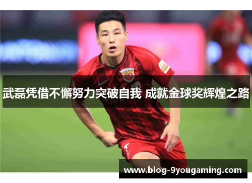 武磊凭借不懈努力突破自我 成就金球奖辉煌之路