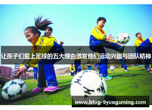 让孩子们爱上足球的五大理由激发他们运动兴趣与团队精神 让孩子们爱上足球的五大理由激发他们运动兴趣与团队精神