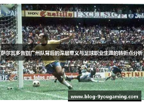 萨尔瓦多告别广州队背后的深层意义与足球职业生涯的转折点分析 萨尔瓦多告别广州队背后的深层意义与足球职业生涯的转折点分析