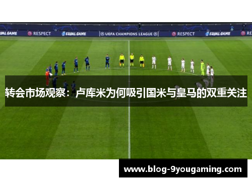 转会市场观察：卢库米为何吸引国米与皇马的双重关注