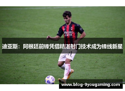 迪亚斯：阿根廷前锋凭借精湛射门技术成为锋线新星