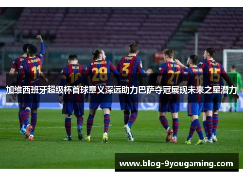 加维西班牙超级杯首球意义深远助力巴萨夺冠展现未来之星潜力