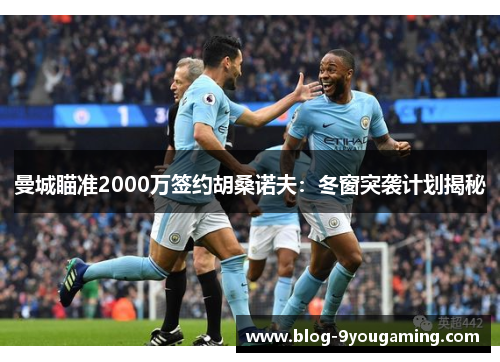 曼城瞄准2000万签约胡桑诺夫：冬窗突袭计划揭秘