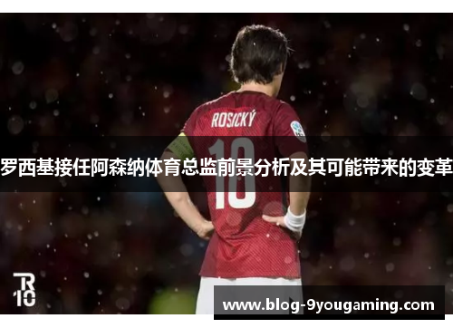 罗西基接任阿森纳体育总监前景分析及其可能带来的变革