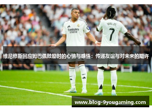 维尼修斯回应姆巴佩鼓励时的心情与感悟：传递友谊与对未来的期许