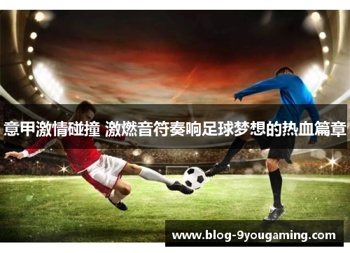 意甲激情碰撞 激燃音符奏响足球梦想的热血篇章 意甲激情碰撞 激燃音符奏响足球梦想的热血篇章