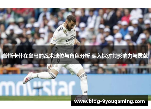 普斯卡什在皇马的战术地位与角色分析 深入探讨其影响力与贡献