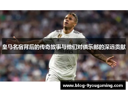 皇马名宿背后的传奇故事与他们对俱乐部的深远贡献