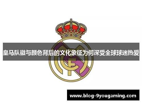 皇马队徽与颜色背后的文化象征为何深受全球球迷热爱