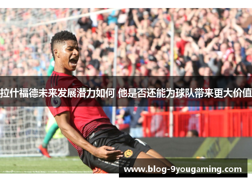 拉什福德未来发展潜力如何 他是否还能为球队带来更大价值