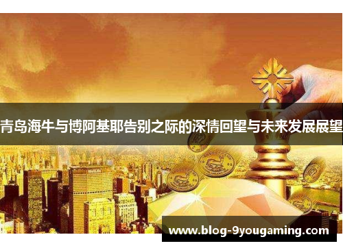 青岛海牛与博阿基耶告别之际的深情回望与未来发展展望 青岛海牛与博阿基耶告别之际的深情回望与未来发展展望