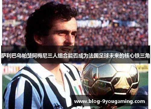 萨利巴乌帕楚阿梅尼三人组合能否成为法国足球未来的核心铁三角 萨利巴乌帕楚阿梅尼三人组合能否成为法国足球未来的核心铁三角