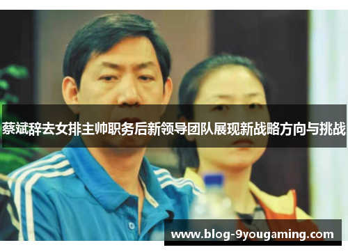 蔡斌辞去女排主帅职务后新领导团队展现新战略方向与挑战