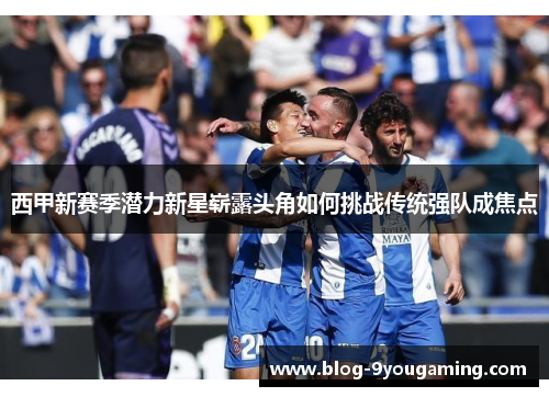 西甲新赛季潜力新星崭露头角如何挑战传统强队成焦点