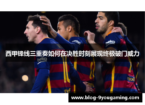 西甲锋线三重奏如何在决胜时刻展现终极破门威力