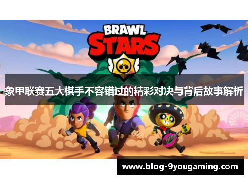 象甲联赛五大棋手不容错过的精彩对决与背后故事解析