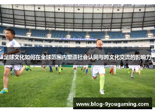 足球文化如何在全球范围内塑造社会认同与跨文化交流的影响力