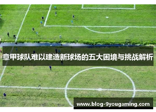 意甲球队难以建造新球场的五大困境与挑战解析