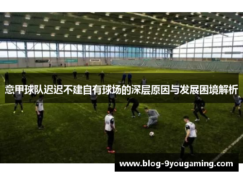 意甲球队迟迟不建自有球场的深层原因与发展困境解析