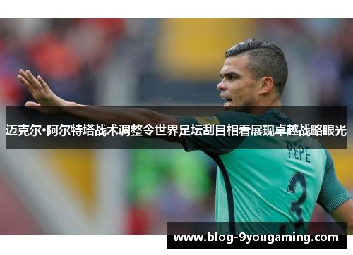 迈克尔·阿尔特塔战术调整令世界足坛刮目相看展现卓越战略眼光