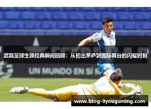 武磊足球生涯经典瞬间回顾：从初出茅庐到国际舞台的闪耀时刻