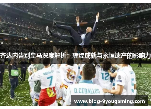 齐达内告别皇马深度解析：辉煌成就与永恒遗产的影响力